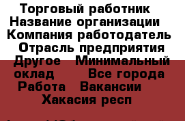 Торговый работник › Название организации ­ Компания-работодатель › Отрасль предприятия ­ Другое › Минимальный оклад ­ 1 - Все города Работа » Вакансии   . Хакасия респ.